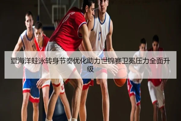 覃海洋蛙泳转身节奏优化助力世锦赛卫冕压力全面升级