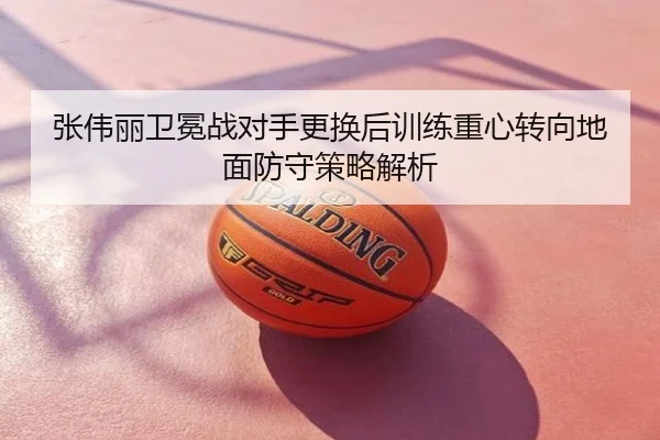 张伟丽卫冕战对手更换后训练重心转向地面防守策略解析